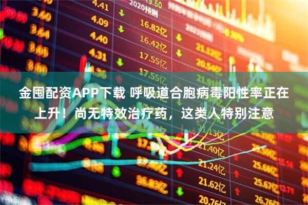 金囤配资APP下载 呼吸道合胞病毒阳性率正在上升！尚无特效治疗药，这类人特别注意