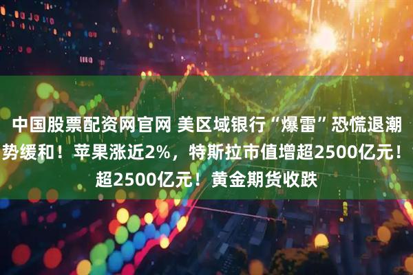 中国股票配资网官网 美区域银行“爆雷”恐慌退潮，地缘紧张局势缓和！苹果涨近2%，特斯拉市值增超2500亿元！黄金期货收跌