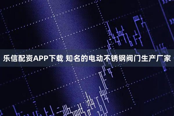 乐信配资APP下载 知名的电动不锈钢阀门生产厂家