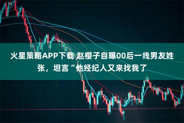火星策略APP下载 赵樱子自曝00后一线男友姓张，坦言“他经纪人又来找我了