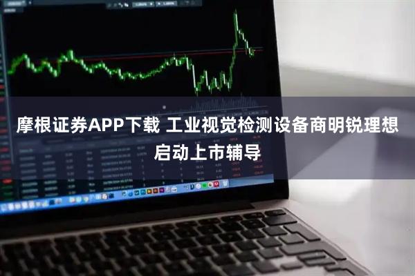 摩根证券APP下载 工业视觉检测设备商明锐理想启动上市辅导