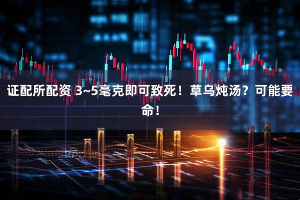 证配所配资 3~5毫克即可致死！草乌炖汤？可能要命！