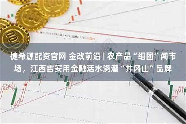 捷希源配资官网 金改前沿 | 农产品“组团”闯市场,江西吉安用金融活水浇灌“井冈山”品牌