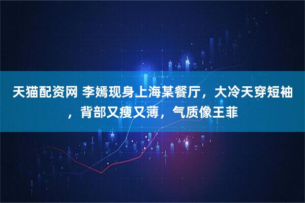 天猫配资网 李嫣现身上海某餐厅，大冷天穿短袖，背部又瘦又薄，气质像王菲