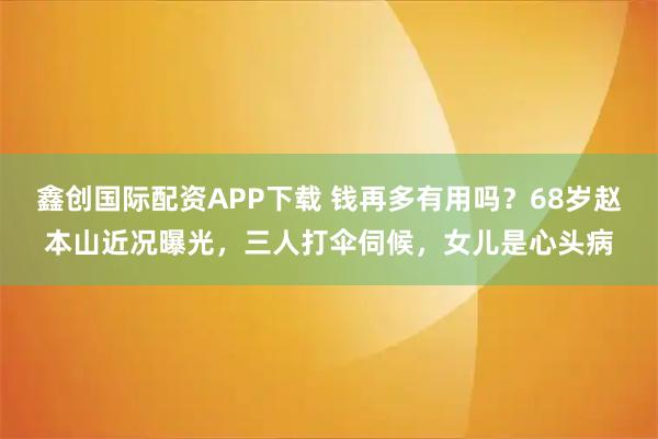 鑫创国际配资APP下载 钱再多有用吗？68岁赵本山近况曝光，三人打伞伺候，女儿是心头病