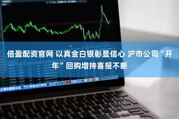 倍盈配资官网 以真金白银彰显信心 沪市公司“开年”回购增持喜报不断