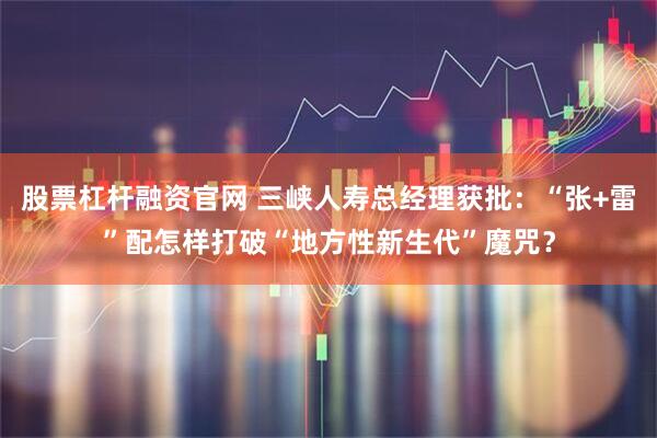 股票杠杆融资官网 三峡人寿总经理获批：“张+雷”配怎样打破“地方性新生代”魔咒？