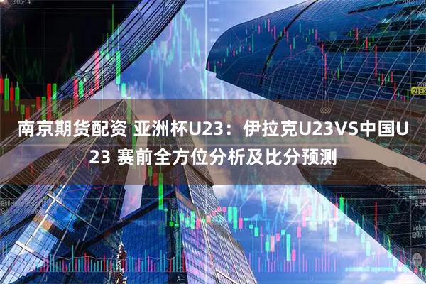 南京期货配资 亚洲杯U23：伊拉克U23VS中国U23 赛前全方位分析及比分预测