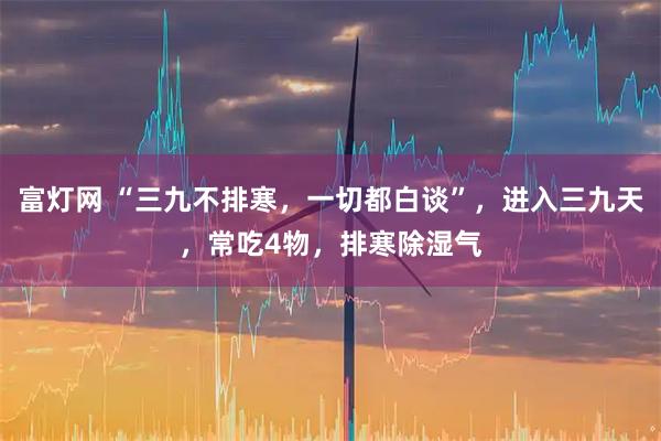 富灯网 “三九不排寒，一切都白谈”，进入三九天，常吃4物，排寒除湿气