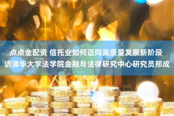 点点金配资 信托业如何迈向高质量发展新阶段 访清华大学法学院金融与法律研究中心研究员邢成
