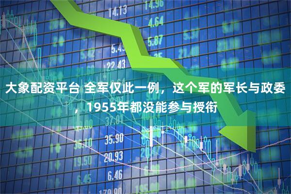 大象配资平台 全军仅此一例，这个军的军长与政委，1955年都没能参与授衔