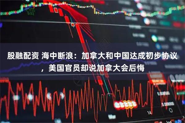 股融配资 海中断浪：加拿大和中国达成初步协议，美国官员却说加拿大会后悔