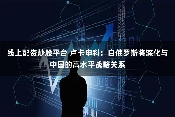 线上配资炒股平台 卢卡申科：白俄罗斯将深化与中国的高水平战略关系