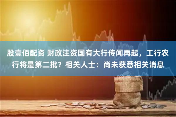股壹佰配资 财政注资国有大行传闻再起，工行农行将是第二批？相关人士：尚未获悉相关消息