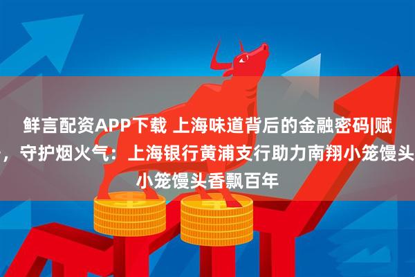 鲜言配资APP下载 上海味道背后的金融密码|赋能老字号，守护烟火气：上海银行黄浦支行助力南翔小笼馒头香飘百年