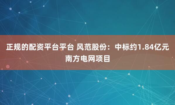 正规的配资平台平台 风范股份：中标约1.84亿元南方电网项目