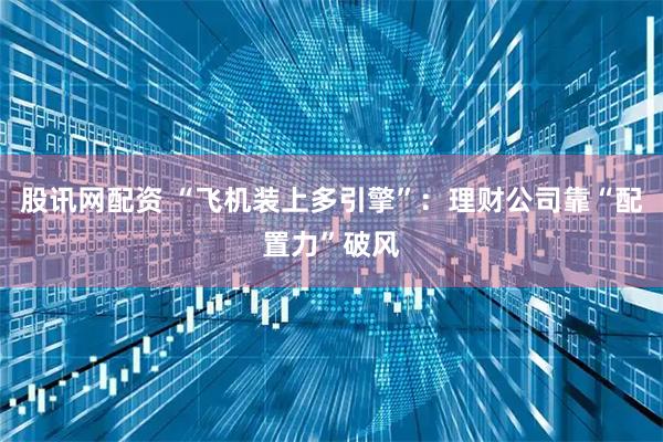 股讯网配资 “飞机装上多引擎”：理财公司靠“配置力”破风