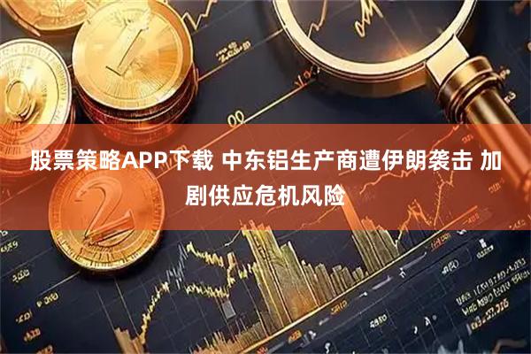 股票策略APP下载 中东铝生产商遭伊朗袭击 加剧供应危机风险