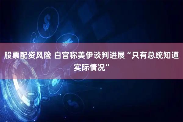 股票配资风险 白宫称美伊谈判进展“只有总统知道实际情况”